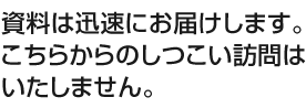 資料は迅速にお届けします。こちらからの突然の訪問はいたしません。