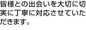 皆様との出会いを大切に切実に丁寧に対応させていただきます。