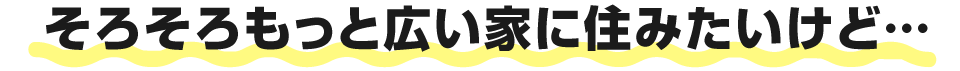 そろそろもっと広い家に住みたいけど…