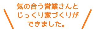 気の合う営業さんとじっくり家づくりができました。