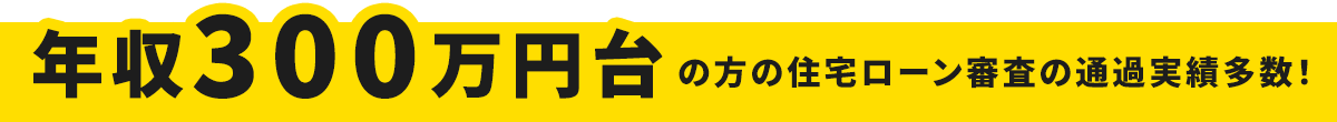 年収300万円台の方の住宅ローン審査の通過実績多数！